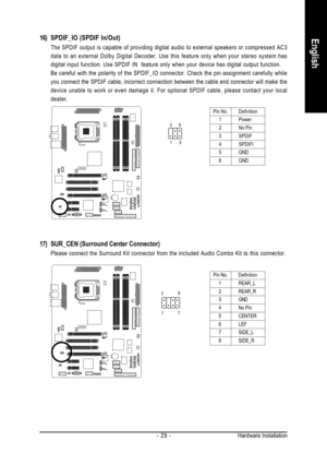 Page 29Hardware Installation - 29 -
English16) SPDIF_IO (SPDIF In/Out)
The SPDIF output is capable of providing digital audio to external speakers or compressed AC3
data to an external Dolby Digital Decoder. Use this feature only when your stereo system has
digital input function. Use SPDIF IN  feature only when your device has digital output function.
Be careful with the polarity of the SPDIF_IO connector. Check the pin assignment carefully while
you connect the SPDIF cable, incorrect connection between the...