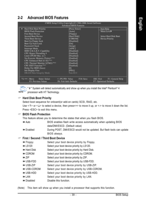 Page 39BIOS Setup - 39 -
English2-2 Advanced BIOS Features
Hard Disk Boot Priority
Select boot sequence for onboard(or add-on cards) SCSI, RAID, etc.
Use <
> or  to select a device, then press to move it up, or  to move it down the list.
Press  to exit this menu.
BIOS Flash Protection
This feature allows you to determine the states that when you flash BIOS.
AutoBIOS enables flash write access automatically when updating BIOS
data/DMI/ESCD. (Default value)
Enabled During POST, DMI/ESCD would not be updated. But...