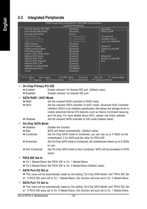 Page 42GA-G1975X-C Motherboard - 42 -
English
2-3 Integrated Peripherals
On-Chip Primary PCI IDE
Enabled Enable onboard 1st channel IDE port. (Default value)
Disabled Disable onboard 1st channel IDE port.
SATA RAID / AHCI Mode
RAIDSet the onboard SATA controller to RAID mode.
AHCISet the onboard SATA controller to AHCI mode. Advanced Host Controller
Interface (AHCI) is an interface specification that allows the storage driver to
enable advanced Serial ATA features such as Native Command Queuing
and hot plug....