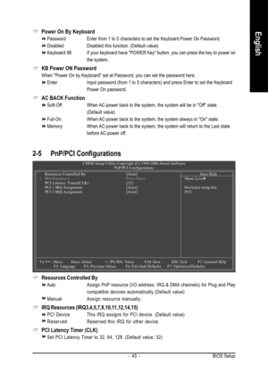 Page 45BIOS Setup - 45 -
English
2-5 PnP/PCI Configurations
Resources Controlled By
AutoAssign PnP resource (I/O address, IRQ & DMA channels) for Plug and Play
compatible devices automatically (Default value)
ManualAssign resource manually.
IRQ Resources (IRQ3,4,5,7,9,10,11,12,14,15)
PCI Device This IRQ assigns for PCI device. (Default value)
ReservedReserved this IRQ for other device.
PCI Latency Timer (CLK)
Set PCI Latency Timer to 32, 64, 128. (Default value: 32)
CMOS Setup Utility-Copyright (C) 1984-2006...