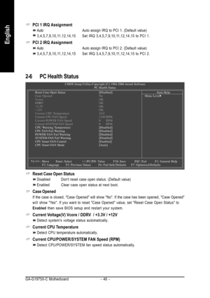 Page 46GA-G1975X-C Motherboard - 46 -
English
PCI 1 IRQ Assignment
AutoAuto assign IRQ to PCI 1. (Default value)
3,4,5,7,9,10,11,12,14,15 Set IRQ 3,4,5,7,9,10,11,12,14,15 to PCI 1.
PCI 2 IRQ Assignment
AutoAuto assign IRQ to PCI 2. (Default value)
3,4,5,7,9,10,11,12,14,15 Set IRQ 3,4,5,7,9,10,11,12,14,15 to PCI 2.
2-6 PC Health Status
Reset Case Open Status
Disabled Dont reset case open status. (Default value)
Enabled Clear case open status at next boot.
Case Opened
If the case is closed, Case Opened will show...