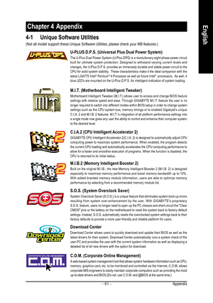 Page 61Appendix - 61 -
EnglishChapter 4  Appendix
4-1 Unique Software Utilities
M.I.T. (Motherboard Intelligent Tweaker)
Motherboard Intelligent Tweaker (M.I.T.) allows user to access and change BIOS feature
settings with relative speed and ease. Through GIGABYTE M.I.T. feature the user is no
longer required to switch into different modes within BIOS setup in order to change system
settings such as the CPU system bus, memory timings or to enabled Gigabytes unique
C.I.A. 2 and M.I.B. 2 features. M.I.T.s...