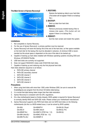 Page 64GA-G1975X-C Motherboard - 64 -
English
1. RESTORE:
Restore the backed-up data to your hard disk.
(This button will not appear if there is no backup
file.)
2. BACKUP:
Back up data from hard disk.
3. REMOVE:
Remove previously-created backup files to
release disk space. (This button will not
appear if there is no backup file.)
4. REBOOT:
Exit the main screen and restart the system.
The Main Screen of Xpress Recovery2
Limitations:
1. Not compatible to Xpress Recovery.
2. For the use of Xpress Recovery2, a...