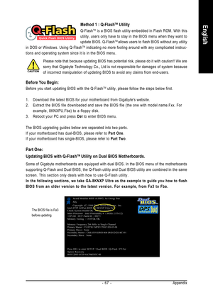 Page 67Appendix - 67 -
EnglishMethod 1 : Q-FlashTM Utility
Q-FlashTM is a BIOS flash utility embedded in Flash ROM. With this
utility, users only have to stay in the BIOS menu when they want to
update BIOS. Q-Flash
TM allows users to flash BIOS without any utility
in DOS or Windows. Using Q-FlashTM indicating no more fooling around with any complicated instruc-
tions and operating system since it is in the BIOS menu.
Please note that because updating BIOS has potential risk, please do it with caution!! We are...