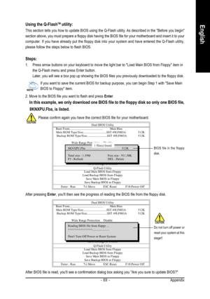 Page 69Appendix - 69 -
English
Dual BIOS Utility
Boot From......................................... Main Bios
Main ROM Type/Size.............................SST 49LF003A512K
 Backup ROM Type/Size.........................SST 49LF003A512K
Wide Range ProtectionDisable
Boot From Main Bios
Auto Recovery Enable
Halt On ErrorDisable
                              Copy Main ROM Data to Backup
Load Default  Settings
Save Settings to CMOS
Q-Flash Utility
Load Main BIOS from Floppy
Load Backup BIOS from Floppy
Save Main...