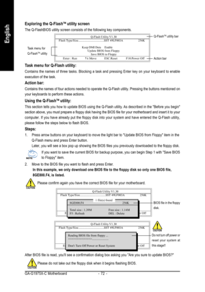 Page 72GA-G1975X-C Motherboard - 72 -
English
Exploring the Q-FlashTM utility screen
The Q-FlashBIOS utility screen consists of the following key components.
Task menu for Q-Flash utility:
Contains the names of three tasks. Blocking a task and pressing Enter key on your keyboard to enable
execution of the task.
Action bar:
Contains the names of four actions needed to operate the Q-Flash utility. Pressing the buttons mentioned on
your keyboards to perform these actions.
Using the Q-FlashTM utility:
This section...