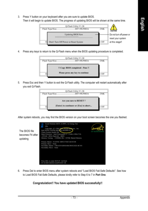 Page 73Appendix - 73 -
English3. Press Y button on your keyboard after you are sure to update BIOS.
Then it will begin to update BIOS. The progress of updating BIOS will be shown at the same time.
Q-Flash Utility V1.30
 Flash Type/Size.................................SST 49LF003A256K
Keep DMI Data Enable
Update BIOS from Floppy
Save BIOS to Floppy
Enter : Run          KL:Move          ESC:Reset           F10:Power Off
Updating BIOS Now
>>>>>>>>>>>>>>>>>>>.........................
Dont Turn Off Power or Reset...