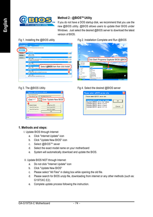 Page 74GA-G1975X-C Motherboard - 74 -
English
Method 2 : @BIOSTM Utility
If you do not have a DOS startup disk, we recommend that you use the
new @BIOS utility. @BIOS allows users to update their BIOS under
Windows.  Just select the desired @BIOS server to download the latest
version of BIOS.
1. Methods and steps:
I. Update BIOS through Internet
a. Click Internet Update icon
b. Click Update New BIOS icon
c . Select @BIOS
TM sever
d. Select the exact model name on your motherboard
e. System will automatically...