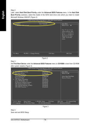 Page 78GA-G1975X-C Motherboard - 78 -
English
Step 2:
Later, select Hard Disk Boot Priority under the Advanced BIOS Features menu. In the Hard Disk
Boot Priority submenu, select the model of the SATA hard drive onto which you intent to install
Microsoft Windows 2000/XP (Figure 2).
Figure 2
Step 4:
Save and exit BIOS Setup.Figure 3 Step 3:
Set First Boot Device under the Advanced BIOS Features menu to CD-ROM to boot from CD-ROM
after system restarts (Figure 3).
CMOS Setup Utility-Copyright (C) 1984-2005 Award...
