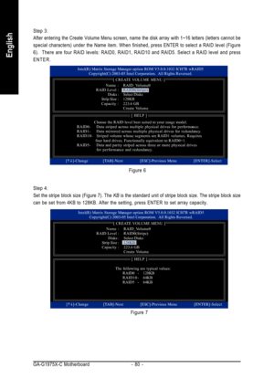 Page 80GA-G1975X-C Motherboard - 80 -
English
Step 4:
Set the stripe block size (Figure 7). The KB is the standard unit of stripe block size. The stripe block size
can be set from 4KB to 128KB. After the setting, press ENTER to set array capacity.
Figure 7 Figure 6 Step 3:
After entering the Create Volume Menu screen, name the disk array with 1~16 letters (letters cannot be
special characters) under the Name item. When finished, press ENTER to select a RAID level (Figure
6).  There are four RAID levels: RAID0,...