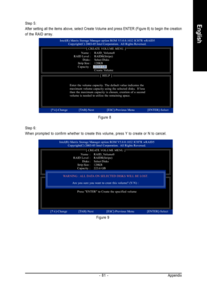 Page 81Appendix - 81 -
English
Step 6:
When prompted to confirm whether to create this volume, press Y to create or N to cancel.Figure 8 Step 5:
After setting all the items above, select Create Volume and press ENTER (Figure 8) to begin the creation
of the RAID array.
Figure 9
Intel(R) Matrix Storage Manager option ROM V5.0.0.1032 ICH7R wRAID5
Copyright(C) 2003-05 Intel Corporation.  All Rights Reversed.
[ CREATE VOLUME MENU ]
[ HELP ]
Enter the volume capacity. The default value indicates the
maximum volume...