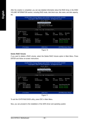 Page 82GA-G1975X-C Motherboard - 82 -
English
After the creation is completed, you can see detailed information about the RAID Array in the DISK/
VOLUME INFORMATION section, including RAID mode, disk block size, disk name, and disk capacity,
etc.
To exit the ICH7R RAID BIOS utility, press ESC in Main Menu.
Now, you can proceed to the installation of the SATA driver and operating system. Delete RAID Volume
If you want to delete a RAID volume, select the Delete RAID Volume option in Main Menu. Press
ENTER and...