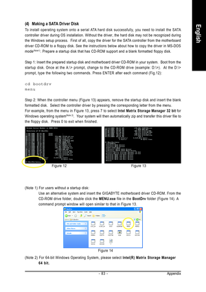 Page 83Appendix - 83 -
English(4) Making a SATA Driver Disk
To install operating system onto a serial ATA hard disk successfully, you need to install the SATA
controller driver during OS installation. Without the driver, the hard disk may not be recognized during
the Windows setup process.  First of all, copy the driver for the SATA controller from the motherboard
driver CD-ROM to a floppy disk. See the instructions below about how to copy the driver in MS-DOS
mode
(Note1). Prepare a startup disk that has...