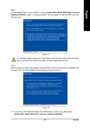 Page 85Appendix
- 85 -
EnglishStep 3:
Use the ARROW keys on your keyboard to select  Intel(R) 82801 GR/GH SATA RAID Controller
(Desktop ICH7R/DH) * (Figure 17) and press ENTER. Then the system will load the SATA driver from
the floppy disk.
Figure 17
Figure 18
If a message appears saying one or some file(s) cannot be found, pleas\
e check the floppy
disk or copy the correct SATA driver again from the motherboard driver CD.
Step 4:
When the screen as shown below appears, press ENTER to continue the SATA driver...