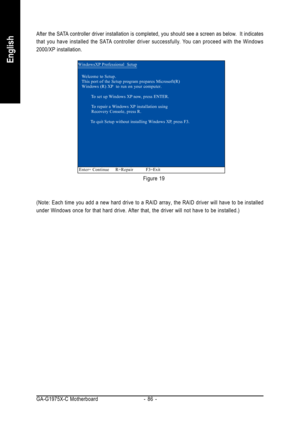 Page 86GA-G1975X-C Motherboard - 86 -
English
Figure 19 After the SATA controller driver installation is completed, you should see a screen as below.  It indicates
that you have installed the SATA controller driver successfully. You can proceed with the Windows
2000/XP installation.
(Note: Each time you add a new hard drive to a RAID array, the RAID driver will have to be installed
under Windows once for that hard drive. After that, the driver will not have to be installed.)
WindowsXP Professional  Setup
Enter=...