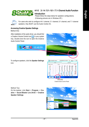 Page 87Appendix - 87 -
English4-1-5 2- / 4- / 5.1- / 6.1- / 7.1- Channel Audio Function
Introduction
Please follow the steps below for speakers configurations.
(Following pictures are in Windows XP.)
For users who wish to configure 4/4.1 channel, 5.1 channel, 6.1 channel, and 7.1 channel
speakers, they MUST use the Audio Combo Kit.
Accessing Creative Speaker Settings
Method One:
After installation of the audio driver, you should find
a Creative Volume Control icon       in your system
tray. Double-click the...