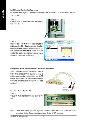 Page 88GA-G1975X-C Motherboard - 88 -
English
STEP 2:
In the Speaker Selection tab of Creative Speaker
Settings, click 2/2.1 Speakers in the Speaker/
Headphone Selection list. After completion, you
can click the Channel/Noise button to check
whether the speaker selection corresponds to your
speaker or headphone configuration.
2/2.1 Channel Speaker Configurations
We recommend that you use the speaker with amplifier to acquire the best sound effect if the stereo
output is applied.
STEP 1 :
Connect the 2/2.1...