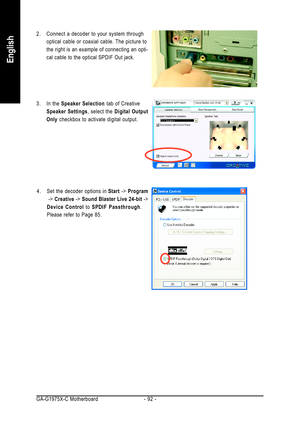 Page 92GA-G1975X-C Motherboard - 92 -
English
2. Connect a decoder to your system through
optical cable or coaxial cable. The picture to
the right is an example of connecting an opti-
cal cable to the optical SPDIF Out jack.
3. In the Speaker Selection tab of Creative
Speaker Settings, select the Digital Output
Only checkbox to activate digital output.
4. Set the decoder options in Start -> Program
 -> Creative -> Sound Blaster Live 24-bit ->
Device Control to SPDIF Passthrough.
Please refer to Page 85. 