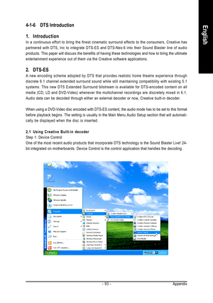 Page 93Appendix - 93 -
English4-1-6DTS Introduction
1. Introduction
In a continuous effort to bring the finest cinematic surround effects to the consumers, Creative has
partnered with DTS, Inc to integrate DTS-ES and DTS-Neo:6 into their Sound Blaster line of audio
products. This paper will discuss the benefits of having these technologies and how to bring the ultimate
entertainment experience out of them via the Creative software applications.
2. DTS-ES
A new encoding scheme adopted by DTS that provides...