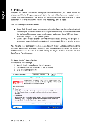 Page 98GA-G1975X-C Motherboard - 98 -
English
3. DTS Neo:6
Integrated into Creatives full-featured media player Creative MediaSource, DTS Neo:6 Settings en-
ables users with 5.1 or 6.1 speaker systems to derive five or six full-band channels of audio from two-
channel matrix-encoded sources. The result is a richer and more natural aural experience, a luxury
that owners of discrete multichannel systems have increasingly come to expect.
DTS Neo:6 Settings features two modes:
zMusic Mode: Expands stereo non-matrix...