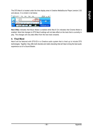 Page 99Appendix - 99 -
EnglishThe DTS Neo:6 is located under the time display area in Creative MediaSource Player (version 2.02
and above). It is circled in red below:
Neo:6 Mus indicates that Music Mode is enabled while Neo:6 Cin indicates that Cinema Mode is
enabled. Note that changes to DTS Neo:6 settings will not take effect on the track that is currently in
play. The changes will only take effect from the next track onwards.
4. Final Word
Neo:6 will be featured with DTS-ES in a Creative audio system that...