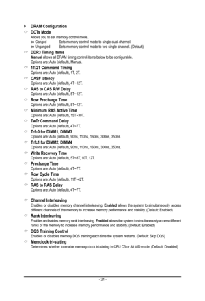 Page 21- 21 -
 `DRAM	Configuration
 &DCTs Mode Allows you to set memory control mode. Ganged    Sets memory control mode to single dual-channel. Unganged   Sets memory control mode to two single-channel. (Default)
 &DDR3 Timing Items Manual allows all DRAM timing control items below to be configurable. Options are: Auto (default), Manual.
 &1T/2T Command Timing Options are: Auto (default), 1T, 2T.
 &CAS# latency Options are: Auto (default), 4T~12T.
 &RAS to CAS R/W Delay Options are: Auto (default),...