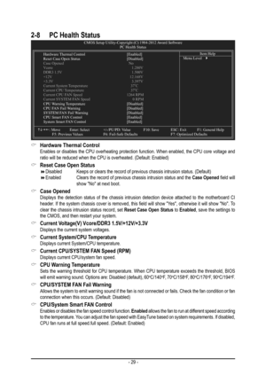 Page 29- 29 -
2-8 PC Health StatusCMOS Setup Utility-Copyright (C) 1984-2012  Award SoftwarePC Health Status
  Hardware  Thermal Control   [Enabled] Reset Case Open Status    [Disabled] Case Opened        No Vcore             1.280V DDR3 1.5V            1.500V +12V             12.168V +3.3V              3.397V Current System  Temperature       37oC Current CPU  Temperature       37oC Current CPU F AN Speed   1264 RPM Current SYSTEM F AN Speed        0 RPM CPU Warning  Temperature   [Disabled] CPU F AN Fail...