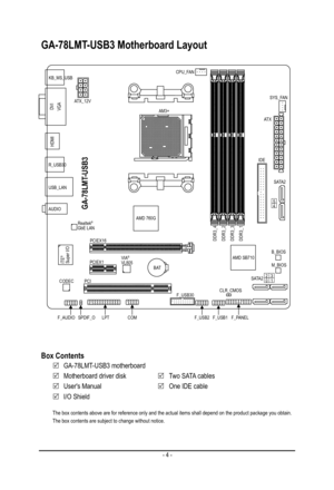 Page 4- 4 -
GA-78LMT-USB3 Motherboard Layout
The box contents above are for reference only and the actual items shall\
 depend on the product package you obtain. The box contents are subject to change without notice.
Box Contents
 5GA-78LMT-USB3 motherboard
 5Motherboard driver disk 5Two SATA cables
 5User's Manual 5One IDE cable
 5I/O Shield
KB_MS_USBCPU_FAN
AM3+
AT X
IDE
GA-78LMT-USB3
F_AUDIO
AUDIO
B_BIOS
DDR3_4DDR3_2DDR3_3DDR3_1
B AT
ATX_12V
S ATA 2
S ATA 2
R_USB30
CODEC
M_BIOS
DVIVGA
HDMI
USB_LAN...