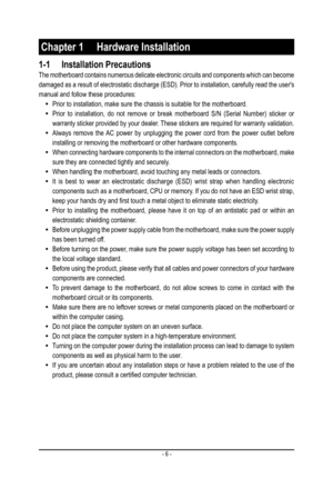 Page 6- 6 -
Chapter 1 Hardware Installation
1-1 Installation Precautions
The motherboard contains numerous delicate electronic circuits and components which can become 
damaged as a result of electrostatic discharge (ESD). Prior to installation, carefully read the user's 
manual and follow these procedures:
 •Prior to installation, make sure the chassis is suitable for the motherb\
oard.
 •Prior to installation, do not remove or break motherboard S/N (Serial N\
umber) sticker or 
warranty sticker provided...