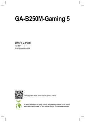 Page 1For more product details, please visit GIGABYTE's website.
To reduce the impacts on global warming, the packaging materials of this product are recyclable and reusable. GIGABYTE works with you to protect the envi\
ronment.
GA-B250M-Gaming 5
Users Manual
Rev
12ME-B25GAM5-1001R  