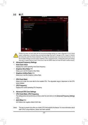 Page 222-2 M.I.T.
Whether the system will work stably with the overclock/overvoltage settings you made is dependent on your overall system	configurations.	 Incorrectly	doing	overclock/overvoltage	 may	result	 in	damage	 to	CPU,	 chipset,	 or	memory	and reduce the useful life of these components. This page is for advanced users only and we recommend you not to alter the default settings to prevent system instability or other unexpected results.  (Inadequately altering the settings may result in system's...