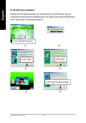 Page 61- 58 - GA-8SIML Motherboard
English
EnglishB: SiS AGP Driver Installation
Insert the driver CD-title that came with your motherboard into your CD-ROM driver, the driver
CD-title will auto start and show the installation guide. If not, please double click the CD-ROM device
icon in My computer, and execute the setup.exe.
(4)
(3)(2) (1)
1.Click SiS AGP Driver item.
3.Click Next.2.Click Next.
4.Click Finish to restart computer.
(6)
(5)             