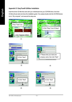 Page 65- 62 - GA-8SIML Motherboard
English
EnglishRevision HistoryAppendix D: EasyTuneIII Utilities Installation
Insert the driver CD-title that came with your motherboard into your CD-ROM driver, the driver
CD-title will auto start and show the installation guide. If not, please double click the CD-ROM device
icon in My computer, and execute the setup.exe.
(1)(2)
(3)
(4)
4. Please enter your name and
company name, then click Next.
Press Tools icon.
1.Click Gigabyte Utilities.
2.Click Easy Tune III Setup....