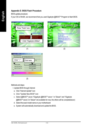 Page 67- 64 - GA-8SIML Motherboard
English
EnglishAppendix E: BIOS Flash Procedure
BIOS update procedure:
If your OS is Win9X, we recommend that you used Gigabyte @BIOS
TM Program to flash BIOS.
Methods and steps:
    I. Update BIOS through Internet
a. Click Internet Update icon
b. Click Update New BIOS icon
c. Select @BIOS
TM sever (Gigabyte @BIOSTM sever 1 in Taiwan and Gigabyte
@BIOS
TM sever 2 in Taiwan are available for now, the others will be completedsoon)
d. Select the exact model name on your...