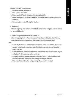 Page 68Appendix- 65 -
English    II. Update BIOS NOT through Internet:
a. Do not click Internet Update icon
b. Click Update New BIOS
c. Please select All Files in dialog box while opening the old file.
d. Please search for BIOS unzip file, downloading from internet or any other methods (such as:
8SIML.F1).
e. Complete update process following the instruction.
    III. Save BIOS
In the very beginning, there is Save Current BIOS icon shown in dialog box. It means to save
the current BIOS version.
    IV. Check...