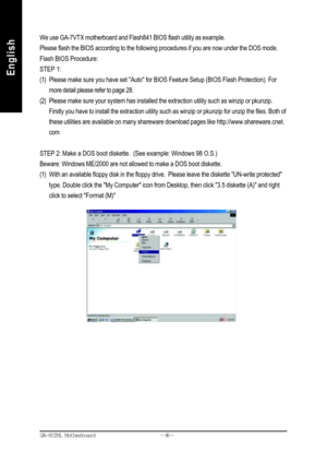 Page 69- 66 - GA-8SIML Motherboard
English
EnglishWe use GA-7VTX motherboard and Flash841 BIOS flash utility as example.
Please flash the BIOS according to the following procedures if you are now under the DOS mode.
Flash BIOS Procedure:
STEP 1:
(1) Please make sure you have set Auto for BIOS Feature Setup (BIOS Flash Protection). For
more detail please refer to page 28.
(2) Please make sure your system has installed the extraction utility such as winzip or pkunzip.
Firstly you have to install the extraction...