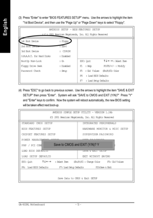 Page 75- 72 - GA-8SIML Motherboard
English
English(3) Press Enter to enter BIOS FEATURES SETUP menu.  Use the arrows to highlight the item
1st Boot Device, and then use the Page Up or Page Down keys to select Floppy.
(4) Press ESC to go back to previous screen.  Use the arrows to highlight the item SAVE & EXIT
SETUP then press Enter.  System will ask SAVE to CMOS and EXIT (Y/N)?  Press Y
and Enter keys to confirm.  Now the system will reboot automatically, the new BIOS setting
will be taken effect next...