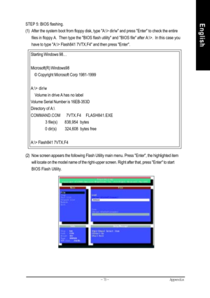 Page 76Appendix- 73 -
EnglishSTEP 5: BIOS flashing.
(1) After the system boot from floppy disk, type A:\> dir/w and press Enter to check the entire
files in floppy A.  Then type the BIOS flash utility and BIOS file after A:\>.  In this case you
have to type A:\> Flash841 7VTX.F4 and then press Enter.
(2) Now screen appears the following Flash Utility main menu. Press Enter, the highlighted item
will locate on the model name of the right-upper screen. Right after that, press Enter to start
BIOS Flash Utility....