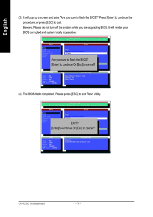 Page 77- 74 - GA-8SIML Motherboard
English
English(3) It will pop up a screen and asks Are you sure to flash the BIOS? Press [Enter] to continue the
procedure, or press [ESC] to quit.
Beware: Please do not turn off the system while you are upgrading BIOS. It will render your
BIOS corrupted and system totally inoperative.
(4) The BIOS flash completed. Please press [ESC] to exit Flash Utility.
Are you sure to flash the BIOS?
[Enter] to continue Or [Esc] to cancel?
                         EXIT?
[Enter] to...