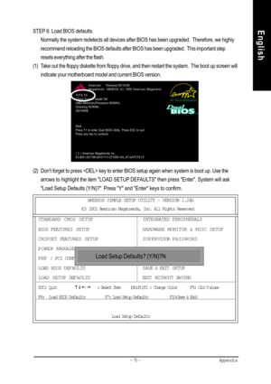 Page 78Appendix- 75 -
EnglishSTEP 6: Load BIOS defaults.
Normally the system redetects all devices after BIOS has been upgraded.  Therefore, we highly
recommend reloading the BIOS defaults after BIOS has been upgraded.  This important step
resets everything after the flash.
(1) Take out the floppy diskette from floppy drive, and then restart the system.  The boot up screen will
indicate your motherboard model and current BIOS version.
(2) Dont forget to press  key to enter BIOS setup again when system is boot...
