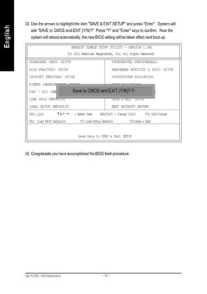 Page 79- 76 - GA-8SIML Motherboard
English
English(3) Use the arrows to highlight the item SAVE & EXIT SETUP and press Enter.  System will
ask SAVE to CMOS and EXIT (Y/N)?  Press Y and Enter keys to confirm.  Now the
system will reboot automatically, the new BIOS setting will be taken effect next boot-up.
(4) Congratulate you have accomplished the BIOS flash procedure.
AMIBIOS SIMPLE SETUP UTILITY - VERSION 1.24b
(C) 2001 American Megatrends, Inc. All Rights Reserved
STANDARD CMOS SETUPINTEGRATED PERIPHERALS...