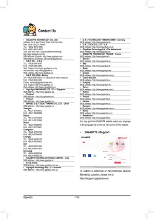 Page 116- 116 -
Contact Us
 •GIGA-BYTE TECHNOLOGY CO., LTD.Address: No.6, Bao Chiang Road, Hsin-Tien Dist.,New Taipei City 231,TaiwanTEL: +886-2-8912-4000FAX: +886-2-8912-4005Tech.	and	Non-Tech.	Support	(Sales/Marketing)	:http://ggts.gigabyte.com.twWEB	address	(English):	http://www.gigabyte.comWEB	address	(Chinese):	http://www.gigabyte.tw •G.B.T. INC. - U.S.A.TEL: +1-626-854-9338FAX: +1-626-854-9326Tech. Support: http://ggts.gigabyte.com.twWarranty Info: http://rma.gigabyte.usWeb address: http://www.gigabyte.us...