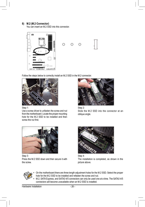 Page 26- 26 -
Follow the steps below to correctly install an M.2 SSD in the M.2 connec\
tor. 
Step 1:Use a screw driver to unfasten the screw and nut from the motherboard. Locate the proper mounting hole for the M.2 SSD to be installed and then screw	the	nut	first.
Step 2:Slide the M.2 SSD into the connector at an oblique angle.
Step 3:Press the M.2 SSD down and then secure it with the screw.
Step 4:The installation is completed, as shown in the picture above.
8) M.2 (M.2 Connector)  You can insert an M.2 SSD...