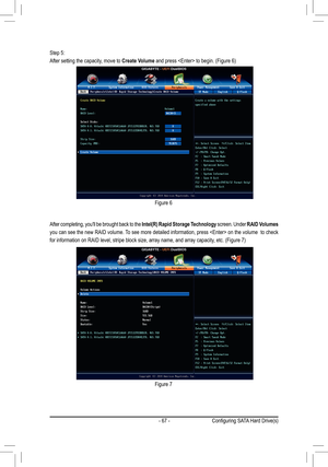 Page 67- 67 -
Step 5:
After setting the capacity, move to Create Volume	and	press		to	begin.	(Figure	6)
After completing, you'll be brought back to the Intel(R) Rapid Storage Technology screen. Under RAID Volumes 
you can see the new RAID volume. To see more detailed information, press  on the volume  to check 
for	information	on	RAID	level,	stripe	block	size,	array	name,	and	array	capacity,	etc.	(Figure	7)
Figure 6
Figure 7
Configuring	SATA	Hard	Drive(s)  