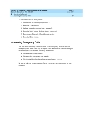 Page 33DEFINITY® Enterprise Communications Server Release 7
Console Operations  555-230-700  Issue 4
June 1999
Operating the Console 
27 Answering Emergency Calls 
3
To use connect two or more parties:
1. Call internal or external party number 1.
2. Press the S
TART button.
3. Call the internal or external party number 2.
4. Press the S
PLIT button. Both parties are connected.
5. Repeat steps 2 through 4 for additional parties.
6. Press the H
OLD button.
Answering Emergency Calls
You may need to manage...