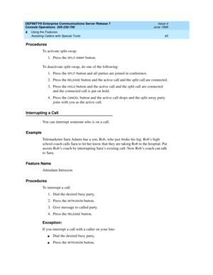 Page 51DEFINITY® Enterprise Communications Server Release 7
Console Operations  555-230-700  Issue 4
June 1999
Using the Features 
45 Assisting Callers with Special Tools 
4
Procedures
To activate split-swap:
1. Press the 
SPLIT-SWAP button.
To deactivate split-swap, do one of the following:
1. Press the 
SPLIT button and all parties are joined in conference.
2. Press the 
RELEASE button and the active call and the split call are connected.
3. Press the 
HOLD button and the active call and the split call are...