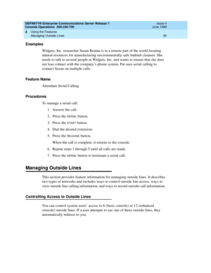 Page 56DEFINITY® Enterprise Communications Server Release 7
Console Operations  555-230-700  Issue 4
June 1999
Using the Features 
50 Managing Outside Lines 
4
Examples
Widgets, Inc. researcher Susan Bealan is in a remote part of the world locating 
natural resources for manufacturing environmentally-safe bathtub cleanser. She 
needs to talk to several people at Widgets, Inc. and wants to ensure that she does 
not lose contact with the company’s phone system. Pat uses serial calling to 
connect Susan on...