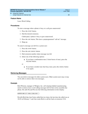 Page 64DEFINITY® Enterprise Communications Server Release 7
Console Operations  555-230-700  Issue 4
June 1999
Using the Features 
58 Using Features for Internal Use 
4
Feature Name
Leave Word Calling
Procedures
To store a message when a phone is busy or a call goes unanswered:
1. Press the 
START button.
2. Dial the desired extension. 
Called party’s phone is busy or goes unanswered.
3. Press the 
LWC button. This leave a preprogrammed “call me” message.
4. Hang up.
To cancel a message you left for a system...