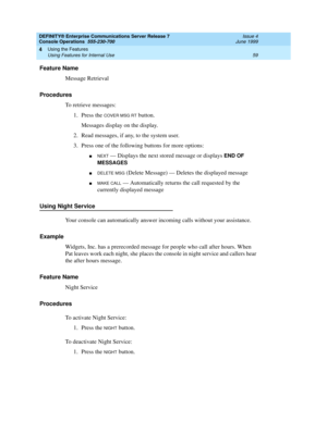 Page 65DEFINITY® Enterprise Communications Server Release 7
Console Operations  555-230-700  Issue 4
June 1999
Using the Features 
59 Using Features for Internal Use 
4
Feature Name
Message Retrieval
Procedures
To retrieve messages:
1. Press the 
COVER MSG RT button.
Messages display on the display.
2. Read messages, if any, to the system user. 
3. Press one of the following buttons for more options:
nNEXT — Displays the next stored message or displays END OF 
MESSAGES
nDELETE MSG (Delete Message) — Deletes the...