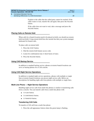 Page 74DEFINITY® Enterprise Communications Server Release 7
Console Operations  555-230-700  Issue 4
June 1999
Centralized Attendant Service 
68 Identifying Differences in a CAS Environment 
5
Explain to the caller that the called party cannot be reached. If the 
caller wants to wait, transfer the call again; then press the 
RELEASE 
button.
If the caller does not want to wait, take a message and press the 
RELEASE button.
Placing Calls on Remote Hold
When calls for a branch location need to be placed on hold,...